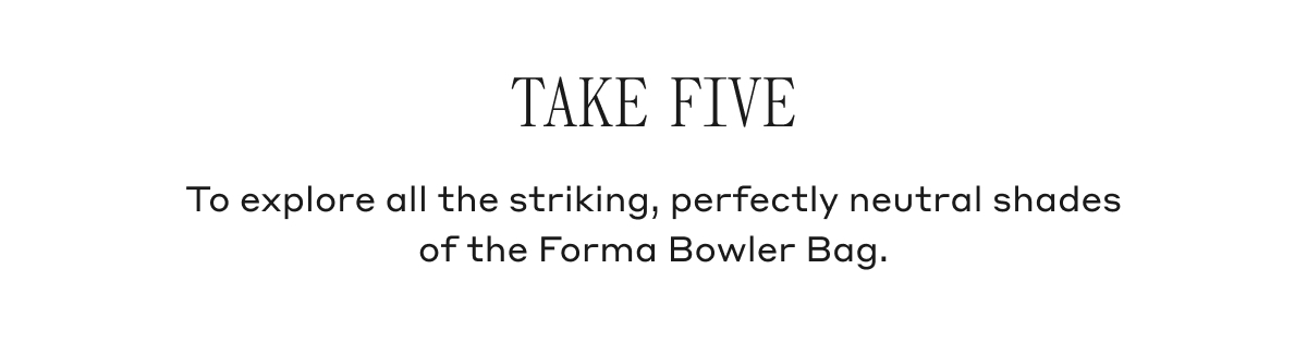TAKE FIVE To explore all the striking, perfectly neutral shades of the Forma Bowler Bag.