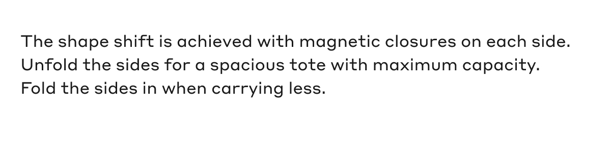 The shape shift is achieved with magnetic closures on each side. Unfold the sides for a spacious tote with maximum capacity. Fold the sides in when carrying less.