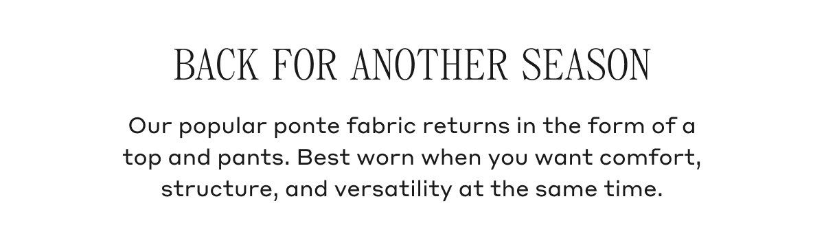 BACK FOR ANOTHER SEASON Our popular ponte fabric returns in the form of a top and pants. Best worn when you want comfort, structure, and versatility at the same time.