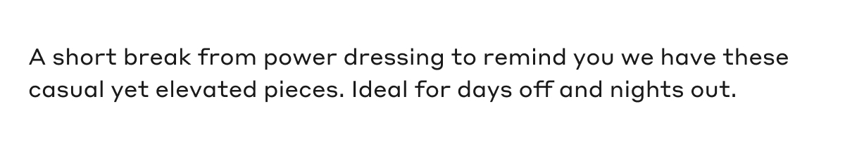 A short break from power dressing to remind you we have these casual yet elevated pieces. Ideal for dats off and nights out.