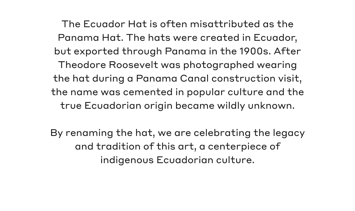 The Ecuador Hat is often misattributed as the Panama Hat. The hats were created in Ecuador, but exported through Panama in the 1900s. After Theodore Roosevelt was photographed wearing the hat during a Panama Canal construction visit, the name was cemented in popular culture and the true Ecuadorian origin became wildly unknown. By renaming the hat, we are celebrating the legacy and tradition of this art, a centerpiece of indigenous Ecuadorian culture.