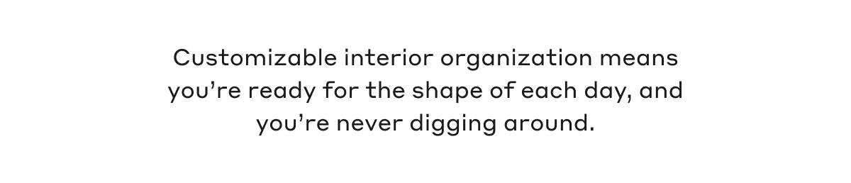 Customizable interior organization means you're ready for the shape of each day, and you're never digging around.