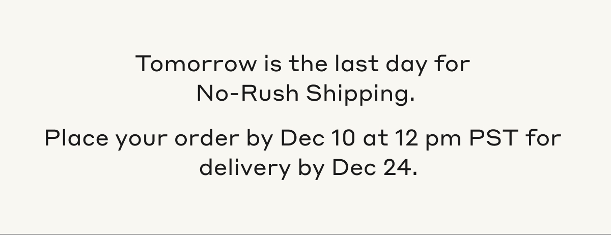 Tomorrow is the last day for No-Rush Shipping. Place your order by Dec 10 at 12 pm PST for delivery by Dec 24.