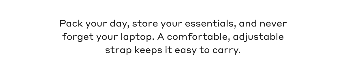 Pack your day, store your essentials, and never forget your laptop. A comfortable, adjustable strap keeps it easy to carry.