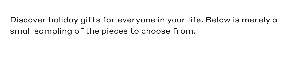Discover holiday gifts for everyone in your life. Below is merely a small sampling of the pieces to choose from.