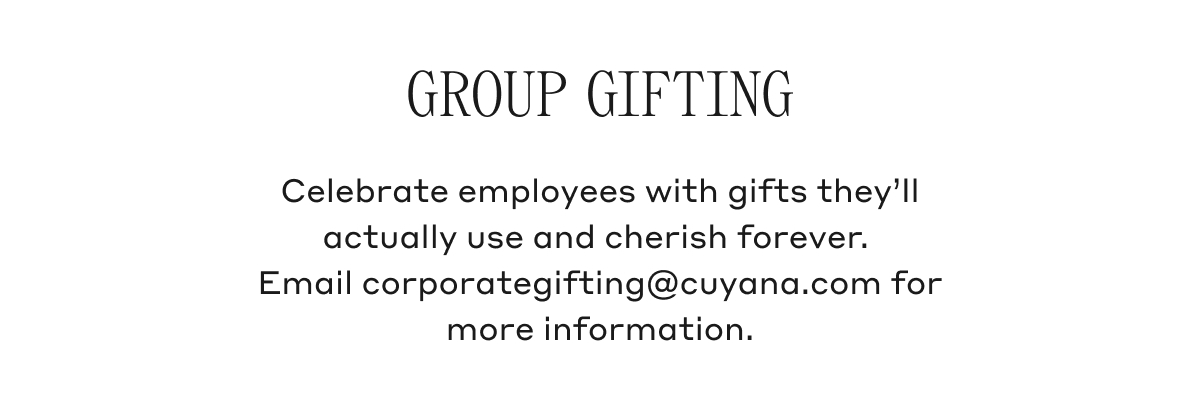 GROUP GIFTING Celebrate employees with gifts they'll actually use and cherish forever. Email corporategifting@cuyana.com for more information.