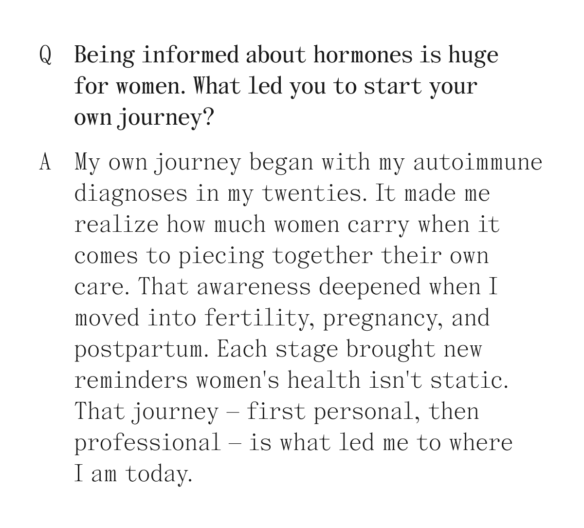 Q. Being informed about hormones is huge for women. What led you to start your own journey? A. My own journey began with my autoimmune diagnoses in my twenties. It made me realize how much women carry when it comes to piecing together their own care. That awareness deepened 