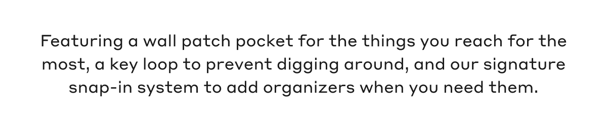 Featuring a wall patch pocket for the things you reach for the most, a key loop to prevent digging around, and our signature snap-in system to add organizers when you need them.