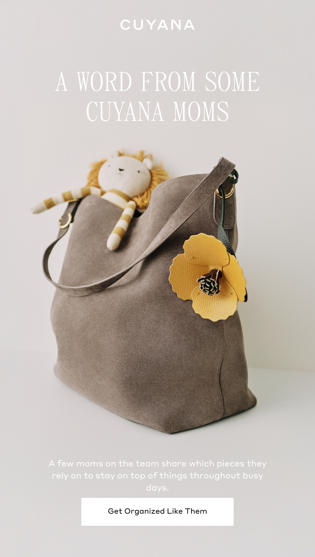 CUYANA A WORD FROM SOME CUYANA MOMS A few moms on the team share which pieces they rely on to stay on top of things throughout the busy days. Get Organized Like Them