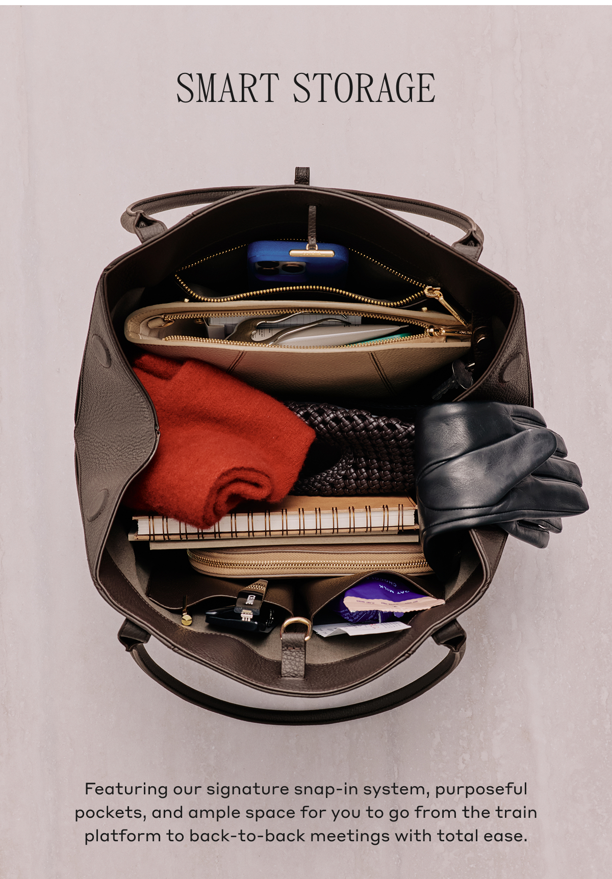 SMART STORAGE Featuring our signature snap-in system, purposeful pockets, and ample space for you to go from the train platform to back-to-back meetings with total ease.