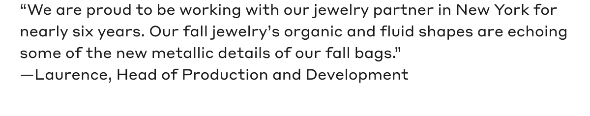 "We are proud to be working with our jewelry partner in New York for nearly six years. Our fall jewelry's organic and fluid shapes are echoing some of the new metallic details of our fall bags." - Laurence, Head of Production and Development
