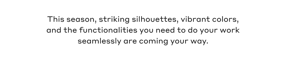 This season, striking silhouettes, vibrant colors, and the functionalities you need to do your work seamlessly are coming your way.