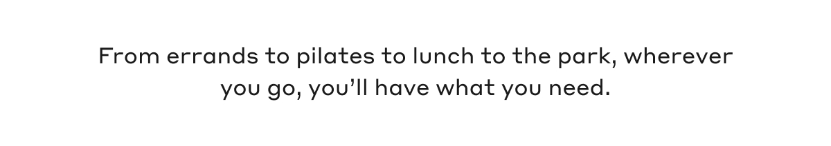 From errands to pilates to lunch to the park, wherever you go, you'll have what you need.