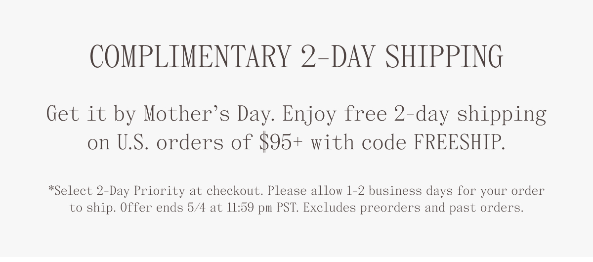 Complimentary 2-Day Shipping. Get it by Mother's Day. Enjoy free 2-day shipping on U.S. orders of $95+ with code FREESHIP. *Select 2-day priority at checkout. Please allow 1-2 business days for your order to ship. Offer ends 5/4 at 11:59 pm PST. Excludes preorders and past orders.