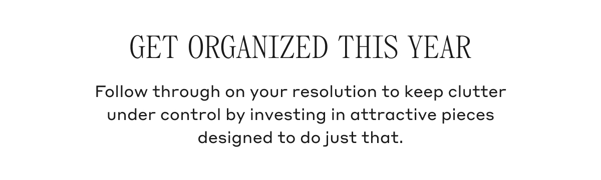 GET ORGANIZED THIS YEAR Follow through on your resolution to keep clutter under control by investing in attractive pieces designed to do just that.