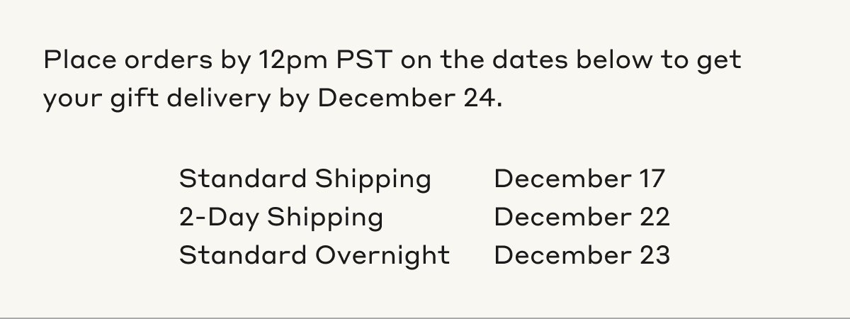 Place orders by 12pm PST on the dates below to get your gift delivery by December 24. Standard Shipping December 17. 2-Day Shipping December 22. Standard Overnight December 23.