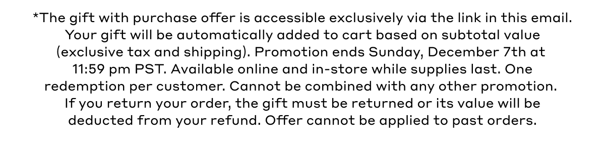 *The gift with purchase offer is accessible exclusively via the link in this email. Your gift will be automatically added to cart based on subtotal value (exclusive tax and shipping). Promotion ends Sunday, December 7th at 11:59 pm PST. Available online and in-store while supplies last. One redemption per customer. Cannot be combined with any other promotion. If you return your order, the gift must be returned of its value will be deducted from your refund. Offer cannot be applied to past orders.. 
