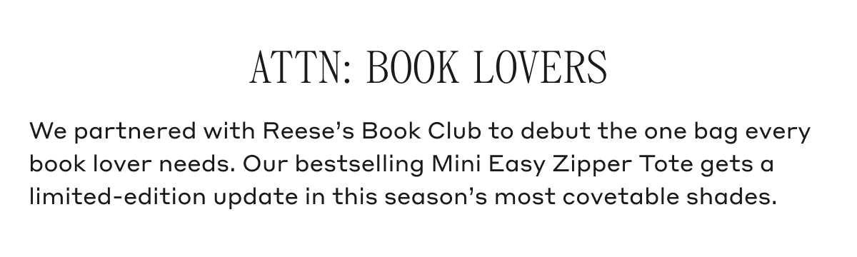 ATTN: BOOK LOVERS We partnered with Reese's Booko Club to debut the one bag every book lover needs. Our bestselling Mini Easy Zipper Tote gets a limited-edition update in this season's most covetable shades.