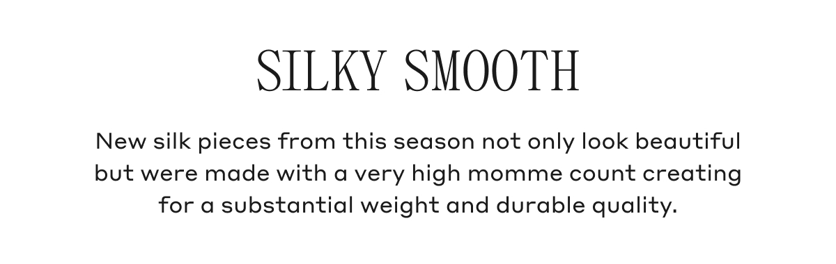 SILKY SMOOTH New silk pieces from this season not only look beautiful but were made with a very high momme count creating for a substantial weight and durable quality.
