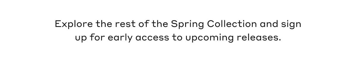 Explore the rest of the Spring Collection and sign up for early access to upcoming releases.