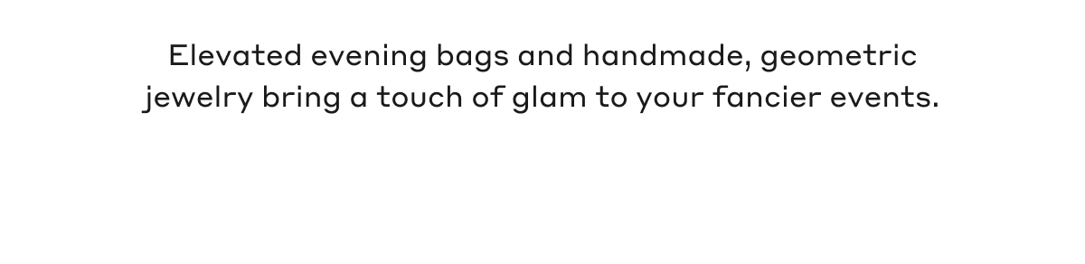 Elevated evening bags and handmade, geometric jewelry bring a touch of glam to your fancier events.