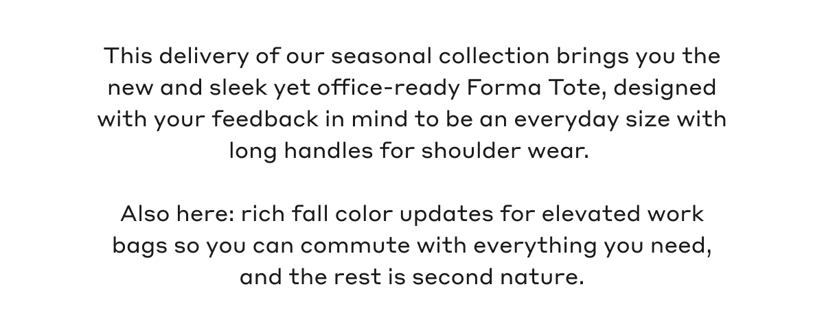 This delivery of our seasonal collection brings you the new and sleek yet office-ready Forma Tote, designed with your feedback in mind to be an everyday size with long handles for shoulder wear. Also here: rich fall colors updates for elevated work bags so you can commute with everything you need, and the rest is second nature.