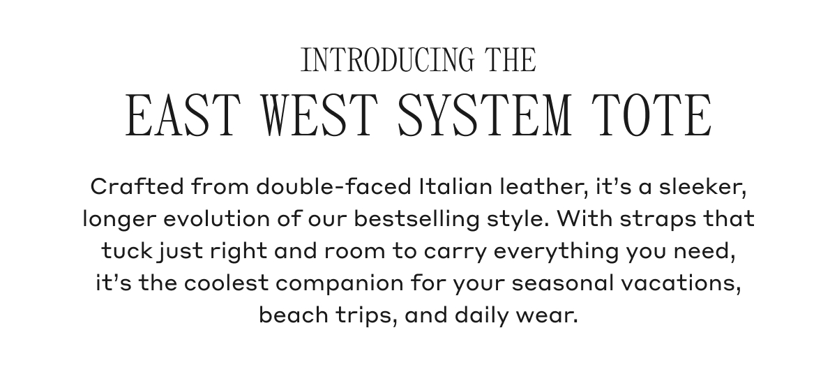 INTRODUCING THE EAST WEST SYSTEM TOTE Crafted from double-faced Italian leather, it's a sleeker, longer evolution of our bestselling style. With straps that tuck just right and room to carry everything you need, it's the coolest companion for your seasonal vacations, beach trips, and daily wear.