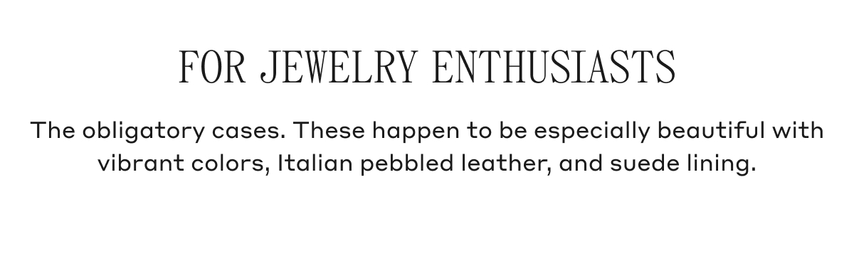 FOR JEWELRY ENTHUSIASTS The obligatory cases. These happen to be especially beautiful with vibrant colors, Italian pebbled leather, and suede lining.