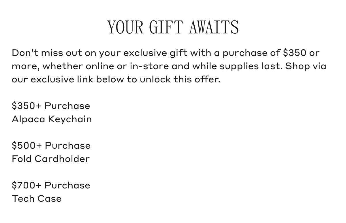 YOUR GIFT AWAITS Don't miss out on your exclusive gift with a purchase of $350 or more, whether online or in-store and while supplies last. Shop via our exclusive link below to unlock this offer. $350+ Purchase Alpaca Keychain. $500+ Purchase Fold Cardholder. $700+ Purchase Tech Case.