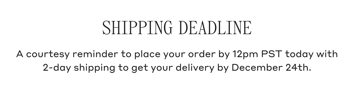 SHIPPING DEADLINE A courtesy reminder to place your order by 12pm PST today with 2-day shipping to get your delivery by December 24th.