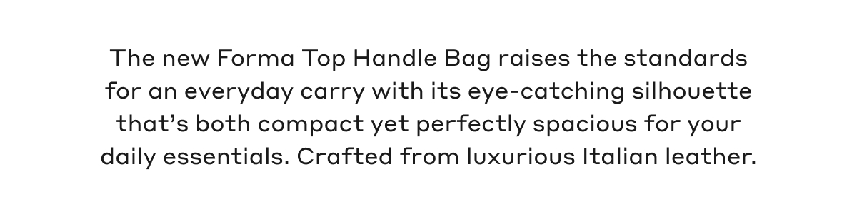 The new Forma Top Handle Bag raises the standards for an everyday carry with its eye-catching silhouette that's both compact yet perfectly spacious for your daily essentials. Crafted from luxurious Italian leather.