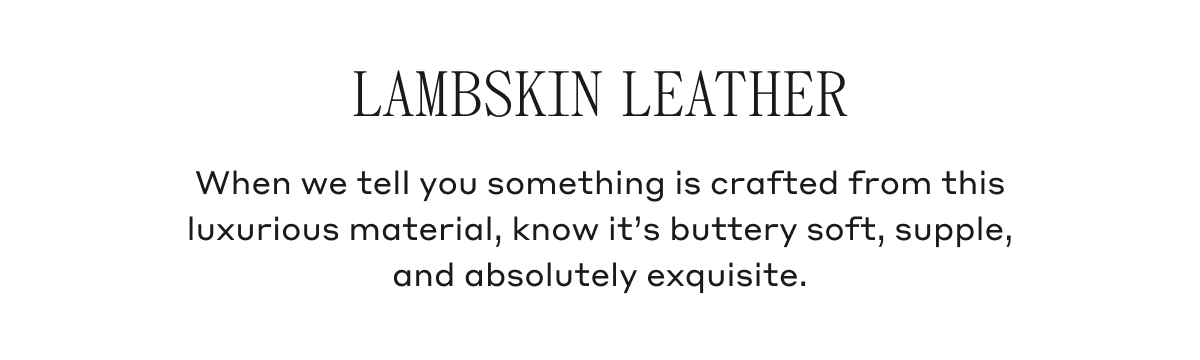 LAMBSKIN LEATHER When we tell you something is crafted from this luxurious material, know it's buttery soft, supple, and absolutely exquisite.