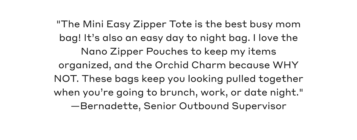 "The Mini Easy Zipper Tote is the best busy mom bag. It's also an easy day to night bag. I love the Nano Zipper Pouches to keep my items organized, and the Orchid Charm because WHY NOT. These bags keep you looking pulled together when you're going to brunch, work, or date night." - Bernadette, Senior Outbound Supervisor