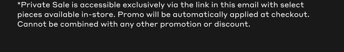 *Private Sale is accessible exclusively via the link in this email with select pieces available in-store. Promo will be automatically applied at checkout. Cannot be combined with any other promotion or discount.