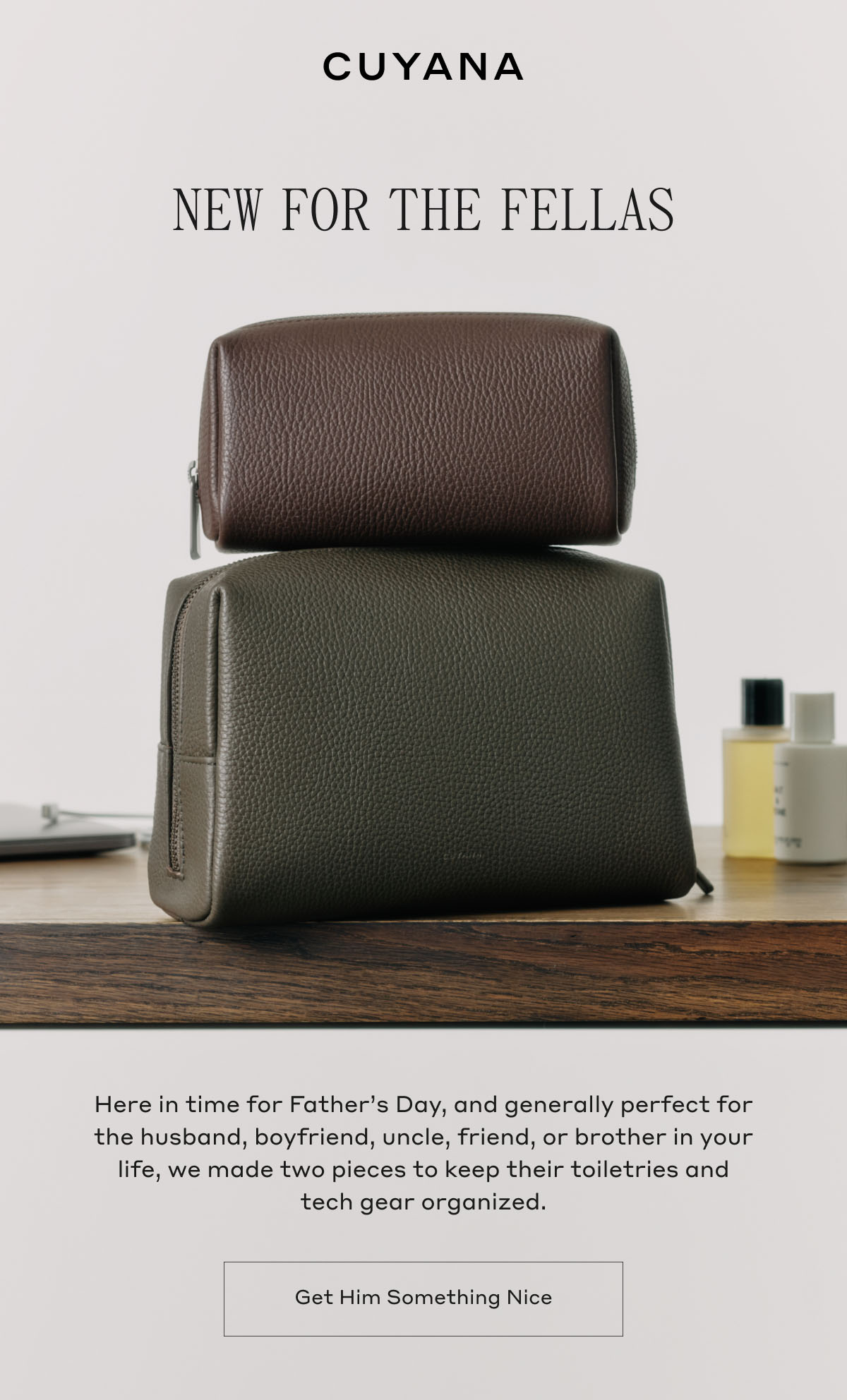 CUYANA NEW FOR THE FELLAS Here in time for Father's Day, and generally perfect for the husband, boyfriend, uncle, friend, or brother in your life, we made two pieces to keep their toiletries and tech gear organized. Get Him Something Nice
