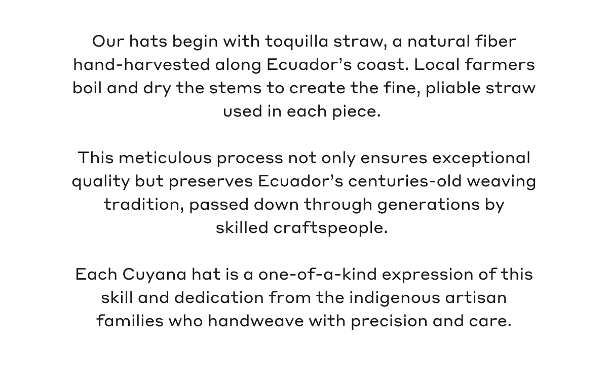 Our hats begin with toquilla straw, a natural fiber hand-harvested along Ecuador's coast. Local farmers boil and dry the stems to create the fine, pliable straw used in each piece. This meticulous process not only ensures exceptional quality but preserves Ecuador's centuries-old weaving tradition, passed down through generations by skilled craftspeople. Each Cuyana hat is a one-of-a-kind expression of this skill and dedication from the indigenous artisan families who handweave with precision and care.