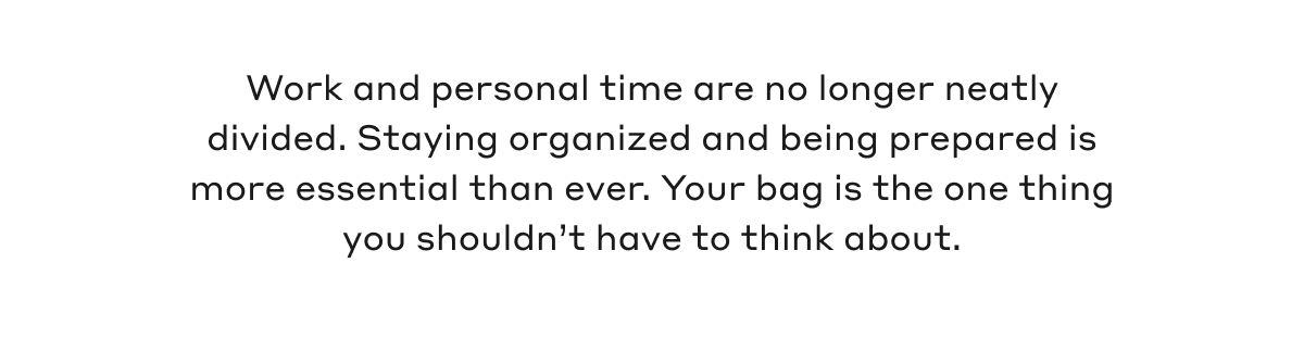 Work and personal time are no longer neatly divided. Staying organized and being prepared is more essential than ever. Your bag is the one thing you shouldn't have to think about.