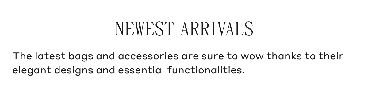NEWEST ARRIVALS The latest bags and accessories are sure to wow thanks to their elegant designs and essential functionalities.