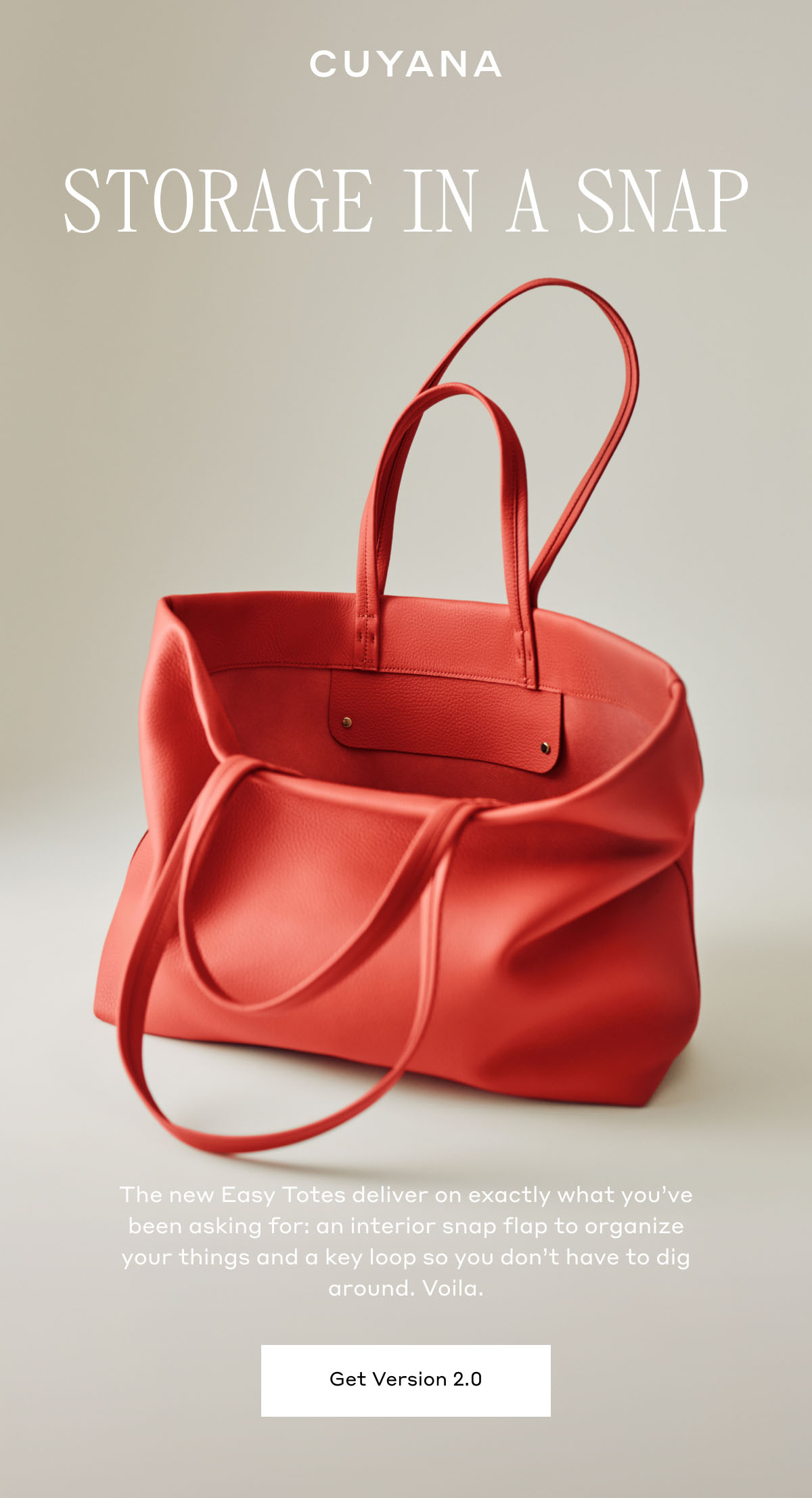 CUYANA STORAGE IN A SNAP The new Easy Totes deliver exactly what you've been asking for: an interior snap flap to organize your things and a key loop so you don't have to dig around. Viola. Get Version 2.0