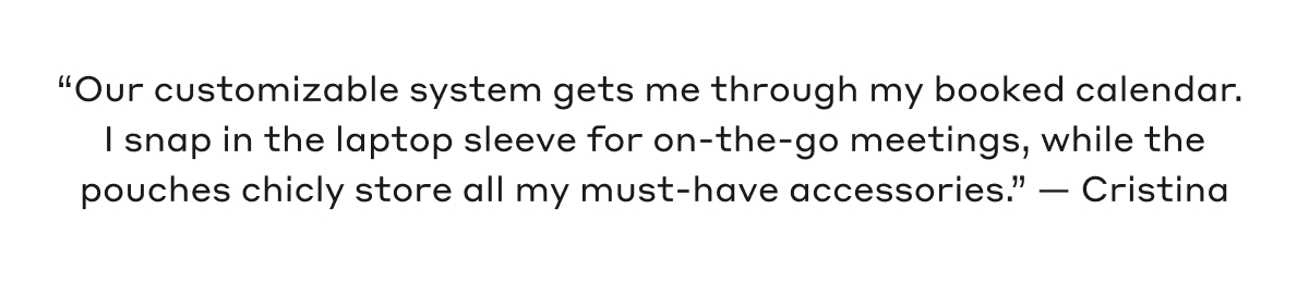 "Our customizable system gets me through my booked calendar. I snap in the laptop sleeve for on-the-go meetings, while the pouches chicly store all my must-have accessories." - Cristina