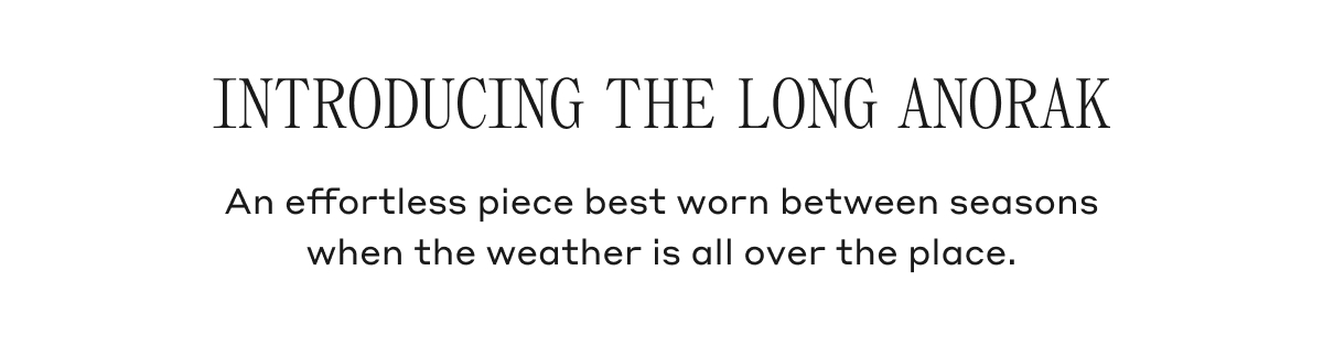 INTRODUCING THE LONG ANORAK An effortless piece best worn between seasons when the weather is all over the place.