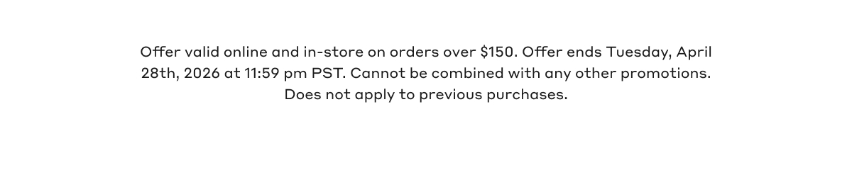 Offer valid online and in-store on orders over $150. Offer ends Tuesday, April 28th, 2026 @11:59pm PST. Cannot be combined with any other promotions. Does not apply to previous purchases.