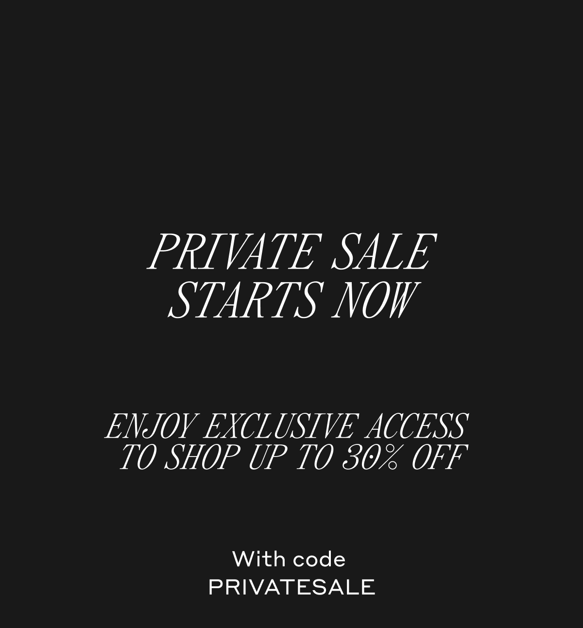 PRIVATE SALE STARTS NOW. ENJOY EXCLUSIVE ACCESS TO SHOP UP TO 30% OFF. With code PRIVATESALE.