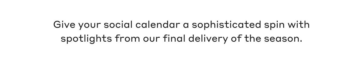 Give your social calendar a sophisticated spin with spotlights from our final delivery of the season.