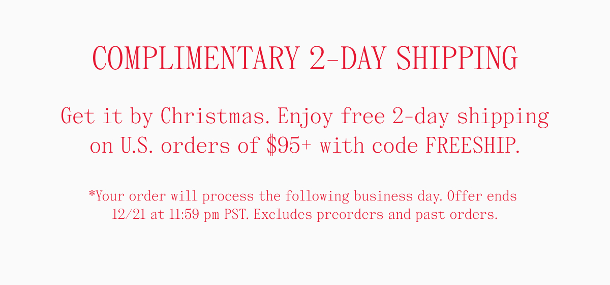 COMPLIMENTARY 2-DAY SHIPPING. Get it by Christmas. Enjoy free 2-day shipping on U.S. orders of $95+ with code FREESHIP. *Your order will process the following business day. Offer ends 12/21 at 11:59 pm PST. Excludes preorders and past orders.