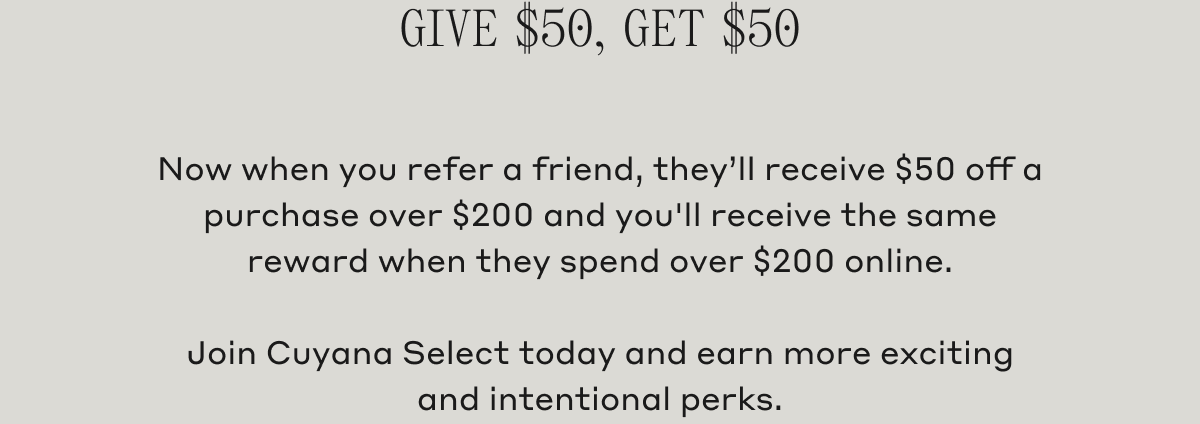Give $50, Get $50 Now when you refer a friend, they'll receive $50 off a purchase over $200 and you'll receive the same reward when they spend over $200 online. Join Cuyana Select today and earn more exciting and intentional perks.