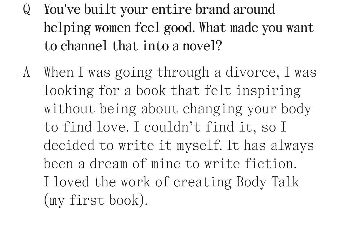 Q. You've built your entire brand around helping women feel good. What made you want to channel that into a novel? A. When I was going through a divorce, I was looking for a book that felt inspiring without being about changing your body to find love. I couldn't find it, so I decided to write it myself. It has always been a dream of mine to write fiction. I loved the work of creating Body Talk (my first book).