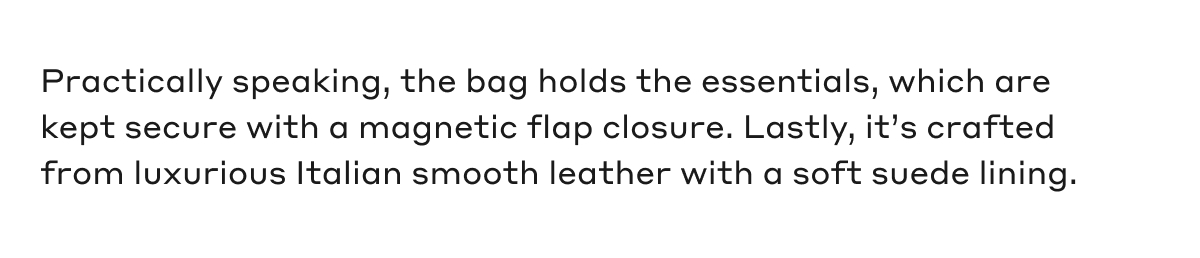 Practically speaking, the bag holds the essentials, which are kept secure with a magnetic flap closure. Lastly, it's crafted from luxurious Italian smooth leather with a soft suede lining.