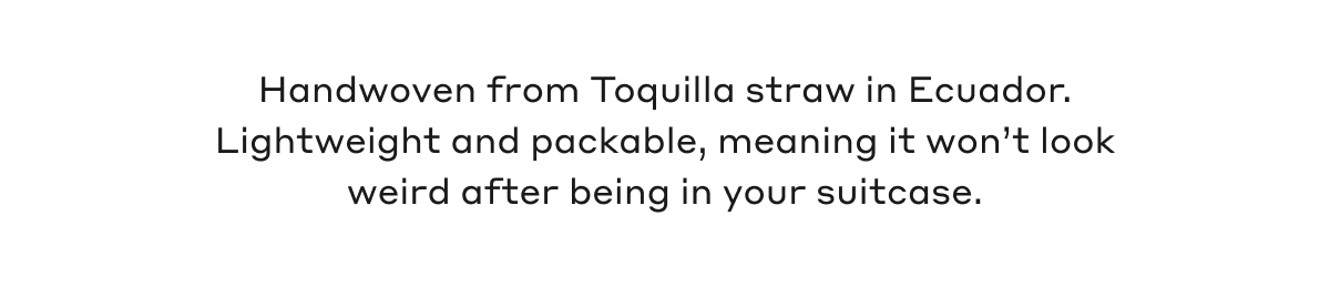 Handwoven from Toquilla straw in Ecuador. Lightweight and packable, meaning it won't look weird after being in your suitcase.