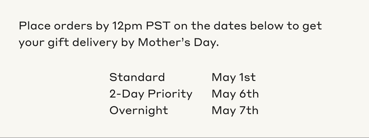 Place orders by 12pm PST on the dates below to get your gift delivery by Mother's Day. Standard, May 1st. 2-Day Priority, May 6th. Overnight, May 7th.